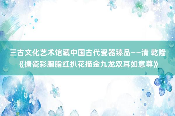 三古文化艺术馆藏中国古代瓷器臻品——清 乾隆《搪瓷彩胭脂红扒花描金九龙双耳如意尊》