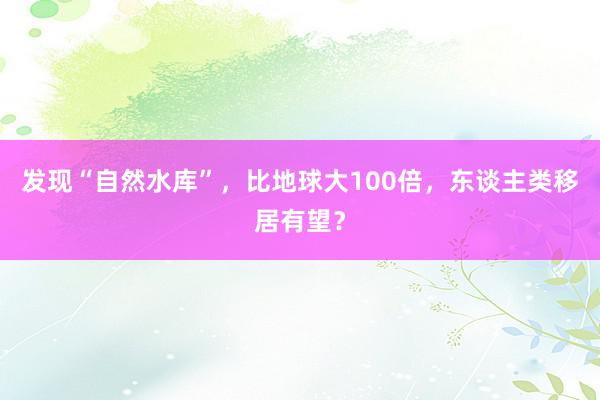 发现“自然水库”，比地球大100倍，东谈主类移居有望？