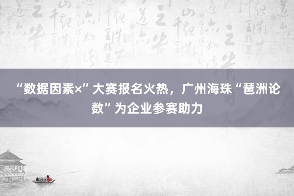 “数据因素×”大赛报名火热，广州海珠“琶洲论数”为企业参赛助力