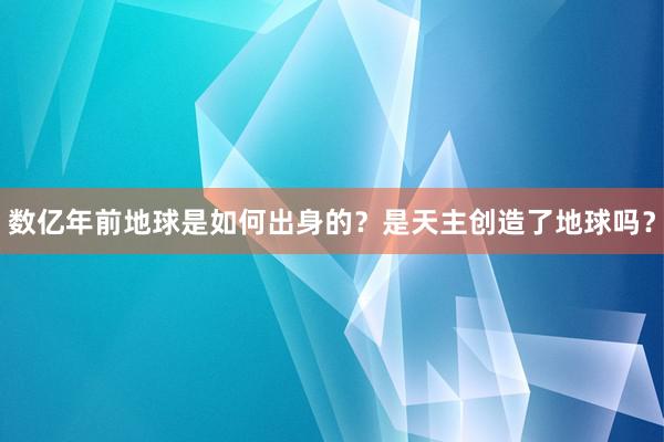 数亿年前地球是如何出身的？是天主创造了地球吗？