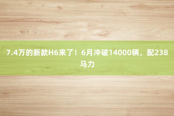 7.4万的新款H6来了！6月冲破14000辆，配238马力