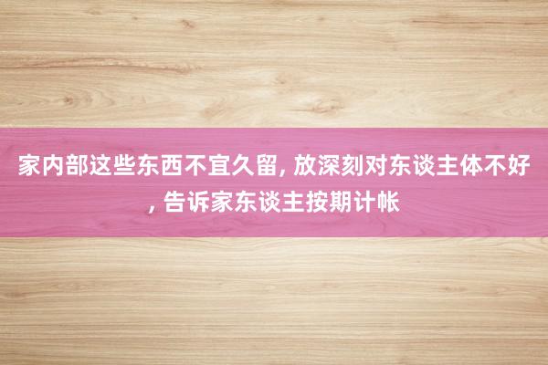 家内部这些东西不宜久留, 放深刻对东谈主体不好, 告诉家东谈主按期计帐