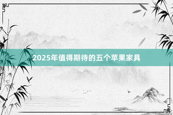 2025年值得期待的五个苹果家具